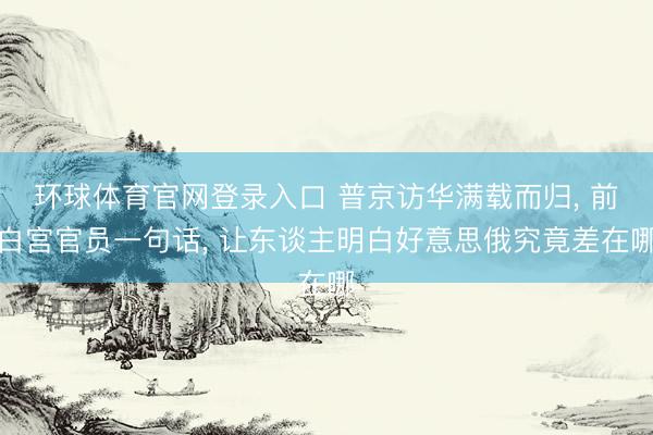 环球体育官网登录入口 普京访华满载而归， 前白宫官员一句话， 让东谈主明白好意思俄究竟差在哪
