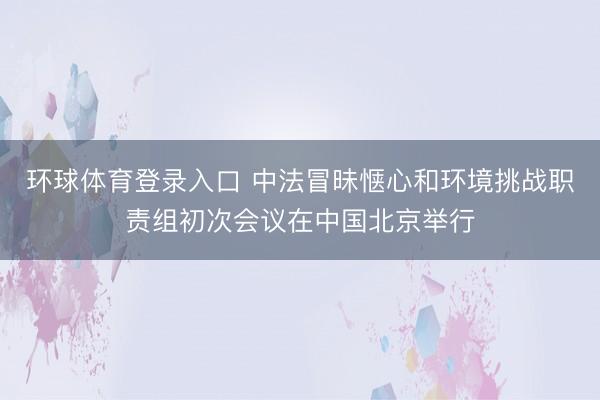 环球体育登录入口 中法冒昧惬心和环境挑战职责组初次会议在中国北京举行