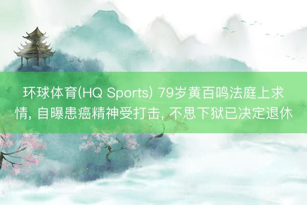 环球体育(HQ Sports) 79岁黄百鸣法庭上求情， 自曝患癌精神受打击， 不思下狱已决定退休