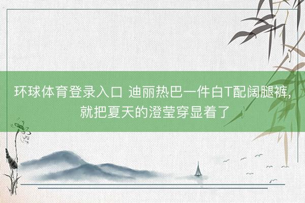 环球体育登录入口 迪丽热巴一件白T配阔腿裤， 就把夏天的澄莹穿显着了