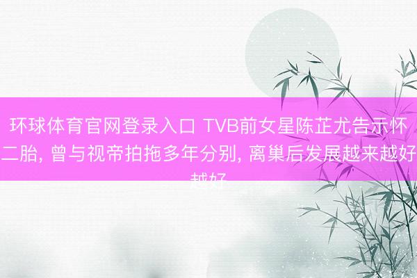 环球体育官网登录入口 TVB前女星陈芷尤告示怀二胎， 曾与视帝拍拖多年分别， 离巢后发展越来越好
