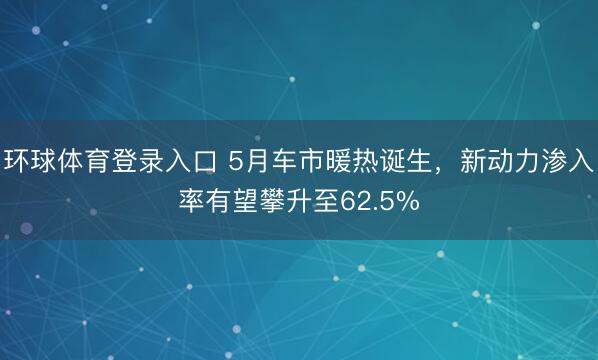 环球体育登录入口 5月车市暖热诞生，新动力渗入率有望攀升至62.5%