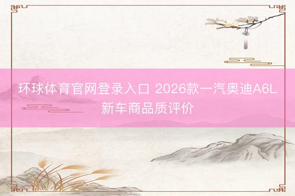 环球体育官网登录入口 2026款一汽奥迪A6L新车商品质评价