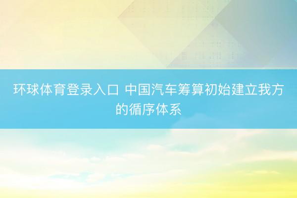 环球体育登录入口 中国汽车筹算初始建立我方的循序体系