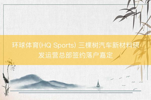 环球体育(HQ Sports) 三棵树汽车新材料研发运营总部签约落户嘉定
