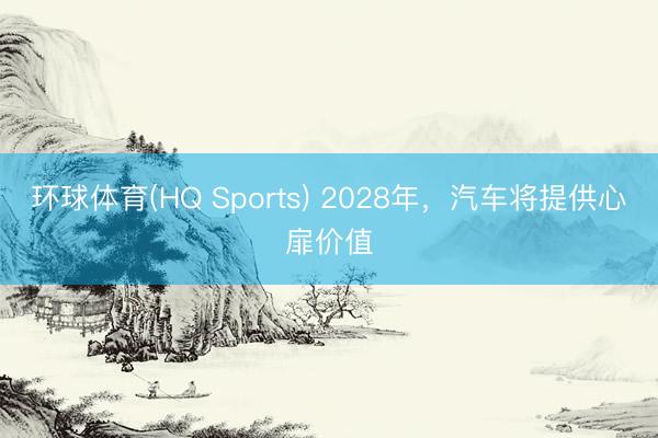 环球体育(HQ Sports) 2028年，汽车将提供心扉价值