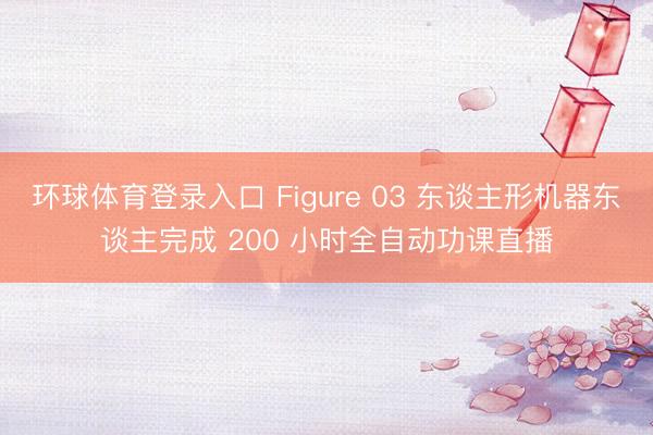 环球体育登录入口 Figure 03 东谈主形机器东谈主完成 200 小时全自动功课直播