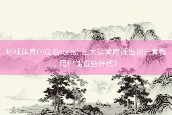 环球体育(HQ Sports) 三大运营商推出词元套餐， 用户能省些许钱?