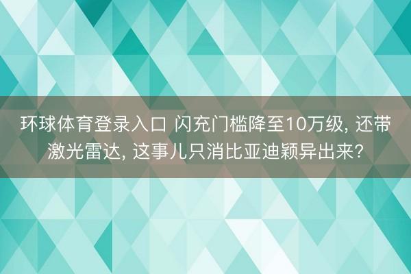 环球体育登录入口 闪充门槛降至10万级， 还带激光雷达， 这事儿只消比亚迪颖异出来?