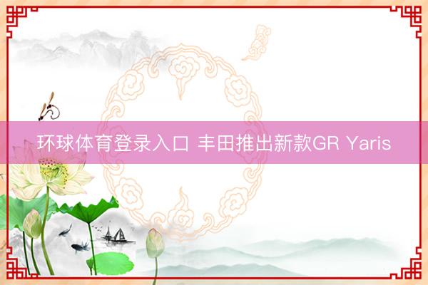环球体育登录入口 丰田推出新款GR Yaris
