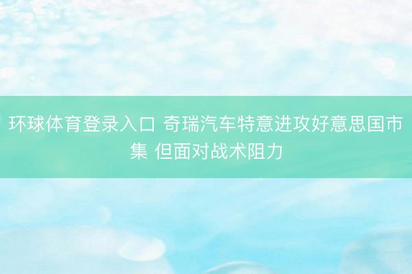 环球体育登录入口 奇瑞汽车特意进攻好意思国市集 但面对战术阻力