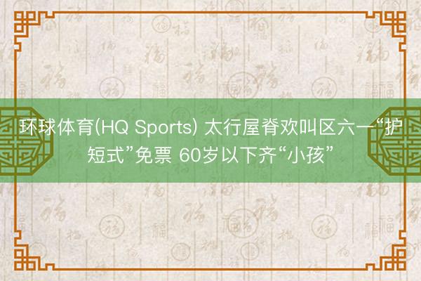 环球体育(HQ Sports) 太行屋脊欢叫区六一“护短式”免票 60岁以下齐“小孩”