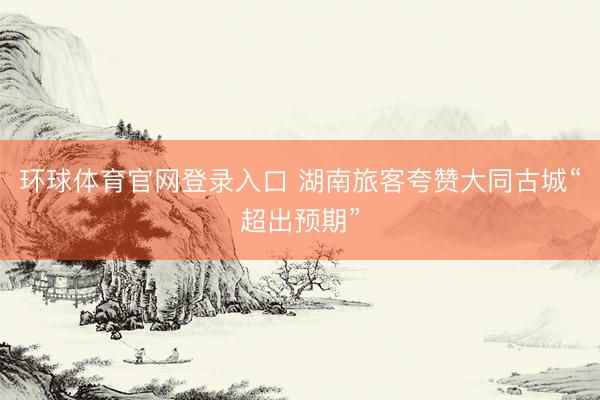 环球体育官网登录入口 湖南旅客夸赞大同古城“超出预期”