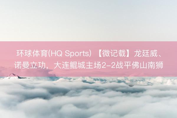 环球体育(HQ Sports) 【微记载】龙廷威、诺曼立功，大连鲲城主场2-2战平佛山南狮