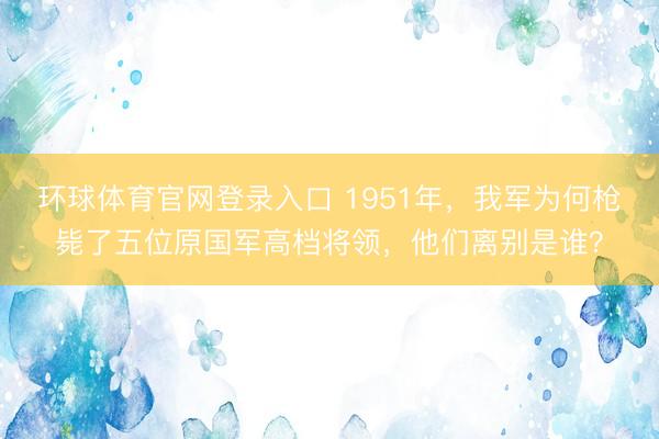 环球体育官网登录入口 1951年，我军为何枪毙了五位原国军高档将领，他们离别是谁？