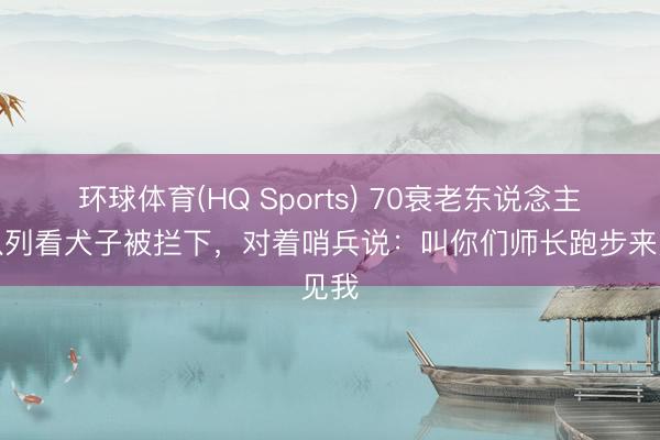 环球体育(HQ Sports) 70衰老东说念主来队列看犬子被拦下，对着哨兵说：叫你们师长跑步来见我
