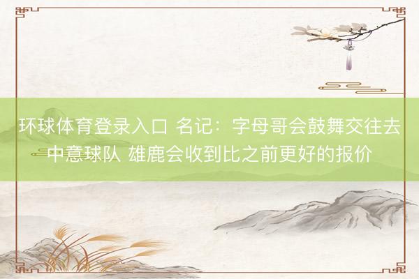 环球体育登录入口 名记：字母哥会鼓舞交往去中意球队 雄鹿会收到比之前更好的报价