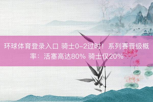 环球体育登录入口 骑士0-2过时！系列赛晋级概率：活塞高达80% 骑士仅20%