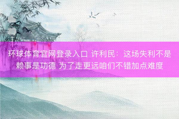 环球体育官网登录入口 许利民：这场失利不是赖事是功德 为了走更远咱们不错加点难度