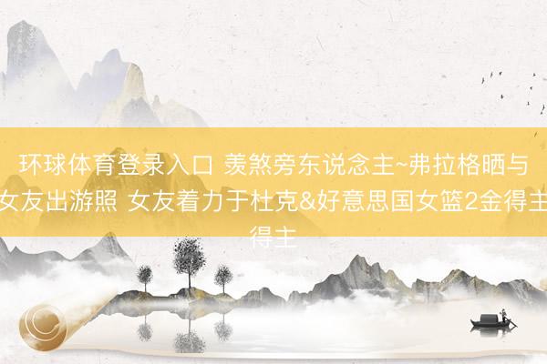 环球体育登录入口 羡煞旁东说念主~弗拉格晒与女友出游照 女友着力于杜克&好意思国女篮2金得主