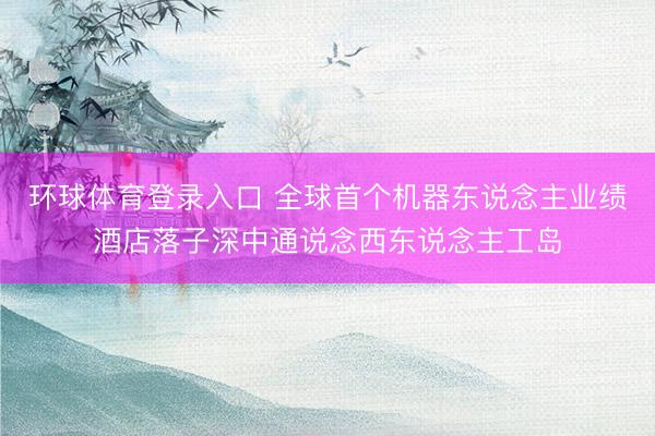 环球体育登录入口 全球首个机器东说念主业绩酒店落子深中通说念西东说念主工岛
