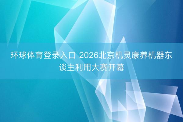 环球体育登录入口 2026北京机灵康养机器东谈主利用大赛开幕
