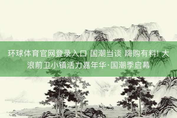 环球体育官网登录入口 国潮当谈 嗨购有料! 大浪前卫小镇活力嘉年华·国潮季启幕
