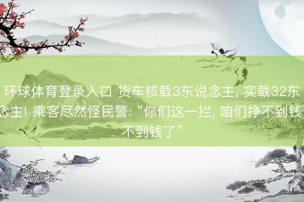 环球体育登录入口 货车核载3东说念主， 实载32东说念主! 乘客尽然怪民警: “你们这一拦， 咱们挣不到钱了”