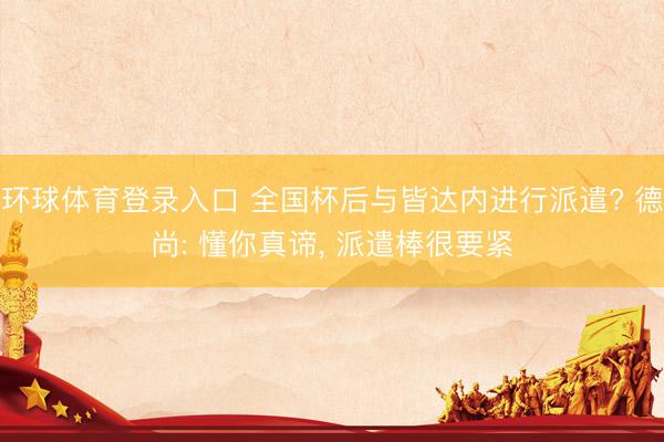 环球体育登录入口 全国杯后与皆达内进行派遣? 德尚: 懂你真谛， 派遣棒很要紧
