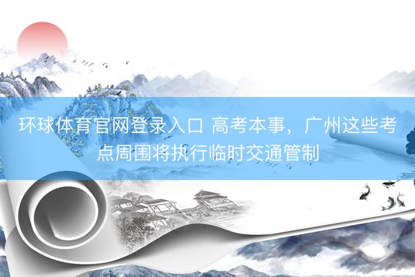 环球体育官网登录入口 高考本事，广州这些考点周围将执行临时交通管制