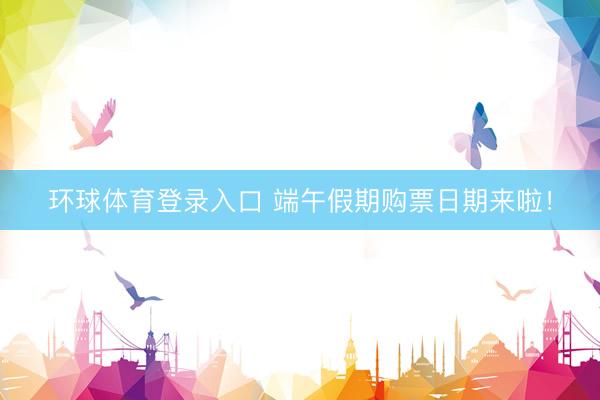 环球体育登录入口 端午假期购票日期来啦！