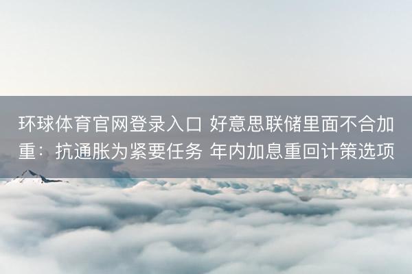 环球体育官网登录入口 好意思联储里面不合加重：抗通胀为紧要任务 年内加息重回计策选项