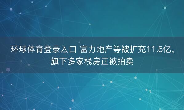 环球体育登录入口 富力地产等被扩充11.5亿，旗下多家栈房正被拍卖