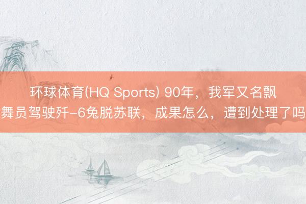 环球体育(HQ Sports) 90年，我军又名飘舞员驾驶歼-6兔脱苏联，成果怎么，遭到处理了吗
