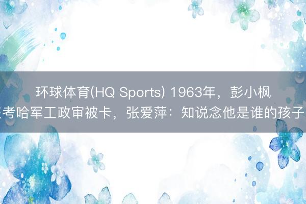 环球体育(HQ Sports) 1963年,彭小枫报考哈军工政审被卡,张爱萍:知说念他是谁的孩子吗