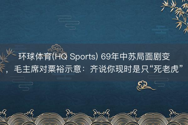 环球体育(HQ Sports) 69年中苏局面剧变，毛主席对粟裕示意：齐说你现时是只“死老虎”