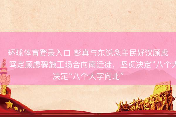 环球体育登录入口 彭真与东说念主民好汉顾虑碑的兴修：笃定顾虑碑施工场合向南迁徙，坚贞决定“八个大字向北”