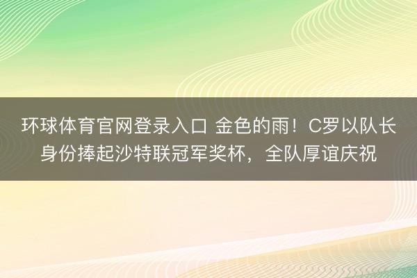 环球体育官网登录入口 金色的雨！C罗以队长身份捧起沙特联冠军奖杯，全队厚谊庆祝