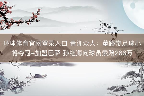 环球体育官网登录入口 青训众人：董路带足球小将夺冠+加盟巴萨 孙继海向球员索赔266万