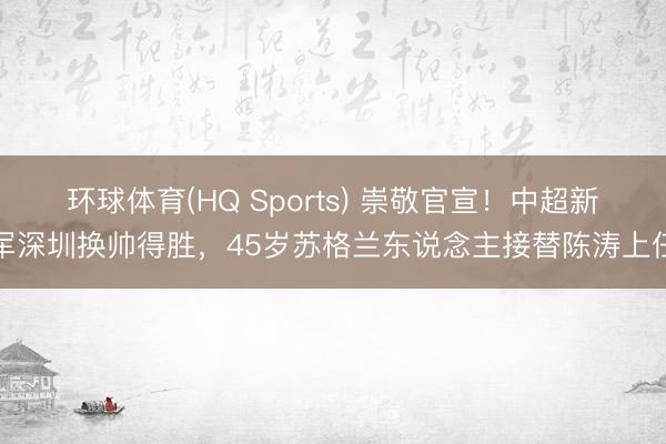 环球体育(HQ Sports) 崇敬官宣!中超新军深圳换帅得胜,45岁苏格兰东说念主接替陈涛上任