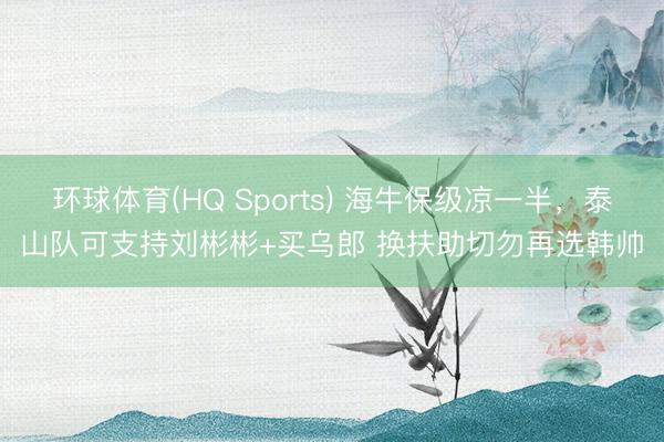 环球体育(HQ Sports) 海牛保级凉一半，泰山队可支持刘彬彬+买乌郎 换扶助切勿再选韩帅