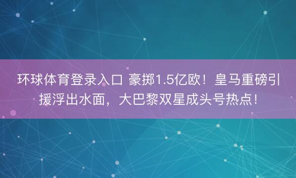 环球体育登录入口 豪掷1.5亿欧！皇马重磅引援浮出水面，大巴黎双星成头号热点！