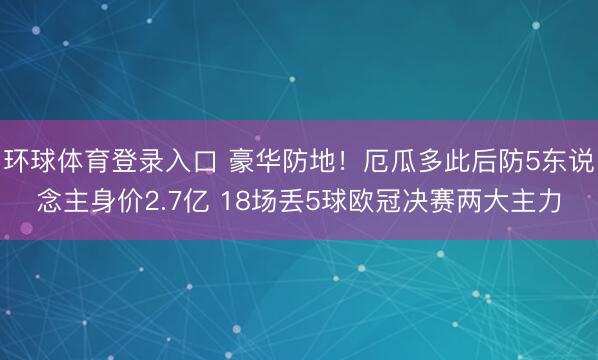 环球体育登录入口 豪华防地!厄瓜多此后防5东说念主身价2.7亿 18场丢5球欧冠决赛两大主力
