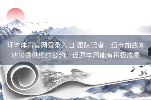 环球体育官网登录入口 跟队记者:纽卡如故向沙尔提供续约公约,但愿本周能有积极成果