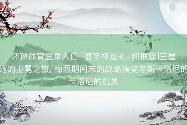 环球体育登录入口 [寰宇杯巡礼-阿根廷]三星阿根廷的卫冕之旅， 梅西期间末的战略演变与斯卡洛尼的机灵