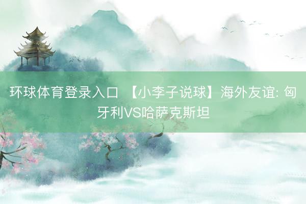 环球体育登录入口 【小李子说球】海外友谊: 匈牙利VS哈萨克斯坦