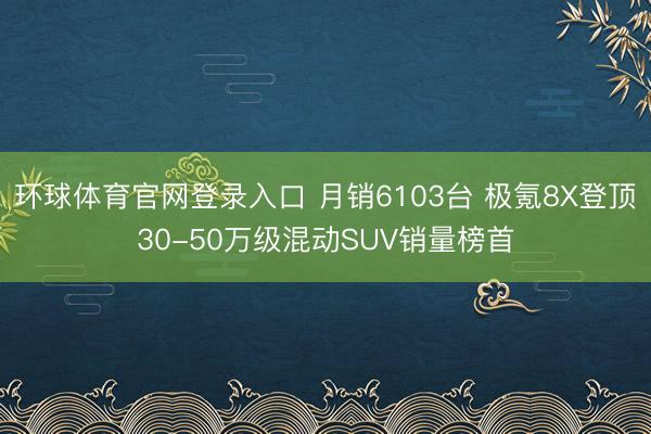 环球体育官网登录入口 月销6103台 极氪8X登顶30-50万级混动SUV销量榜首