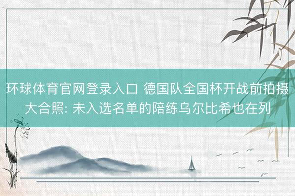 环球体育官网登录入口 德国队全国杯开战前拍摄大合照: 未入选名单的陪练乌尔比希也在列