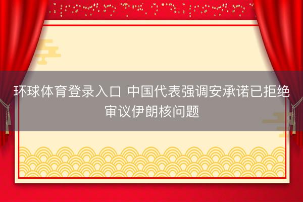 环球体育登录入口 中国代表强调安承诺已拒绝审议伊朗核问题