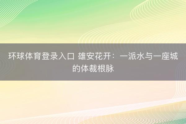 环球体育登录入口 雄安花开：一派水与一座城的体裁根脉